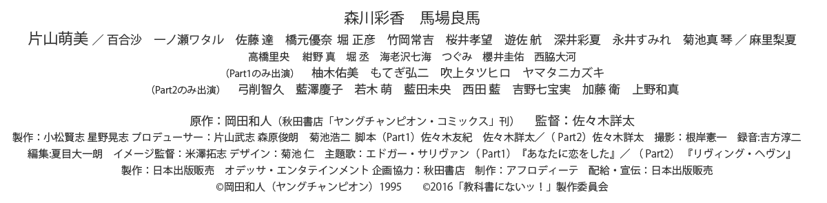 森川彩香 馬場良馬
片山萌美 / 百合沙 一ノ瀬ワタル 佐藤 達 橋元優奈 堀 正彦 竹岡常吉 桜井孝望 遊佐 航 深井彩夏 永井すみれ 菊池真 琴 / 麻里梨夏
高橋里央 紺野 真 堀 丞 海老沢七海 つぐみ 櫻井圭佑 西脇大河
(Part1のみ出演) 柚木佑美 もてぎ弘二 吹上タツヒロ ヤマタニカズキ
(Part2のみ出演) 弓削智久 藍澤慶子 若木 萌 藍田未央 西田 藍 吉野七宝実 加藤 衛 上野和真
原作:岡田和人(秋田書店「ヤングチャンピオン・コミックス」刊) 監督:佐々木詳太
製作:小松賢志 星野晃志 プロデューサー:片山武志 森原俊朗 菊池浩二 脚本(Part1)佐々木友紀 佐々木詳太/( Part2)佐々木詳太 撮影:根岸憲一 録音:吉方淳二
編集:夏目大一朗 イメージ監督:米澤拓志 デザイン:菊池 仁 主題歌:エドガー・サリヴァン( Part1)『あなたに恋をした』/ ( Part2) 『リヴィング・ヘヴン』
製作:日本出版販売 オデッサ・エンタテインメント 企画協力:秋田書店 制作:アフロディーテ 配給・宣伝:日本出版販売
©岡田和人(ヤングチャンピオン)1995 ©2016「教科書にないッ!」製作委員会